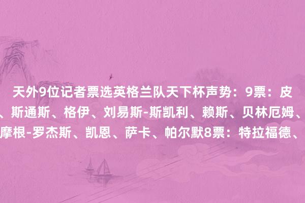 天外9位记者票选英格兰队天下杯声势：9票：皮克福德、迪恩-亨德森、斯通斯、格伊、刘易斯-斯凯利、赖斯、贝林厄姆、埃利奥特-安德森、摩根-罗杰斯、凯恩、萨卡、帕尔默8票：特拉福德、阿诺德、孔萨、拉什福德7票：埃泽、格拉利什、亚当-沃顿、里斯-詹姆斯、沃特金斯6票：戈登、鲍文4票：马杜埃凯、斯宾塞、马奎尔、乔丹-亨德森3票：伯恩、福登、利夫拉门托、布兰斯维特2票：卢克-肖、奥赖利、梅努、霍尔1票：波普