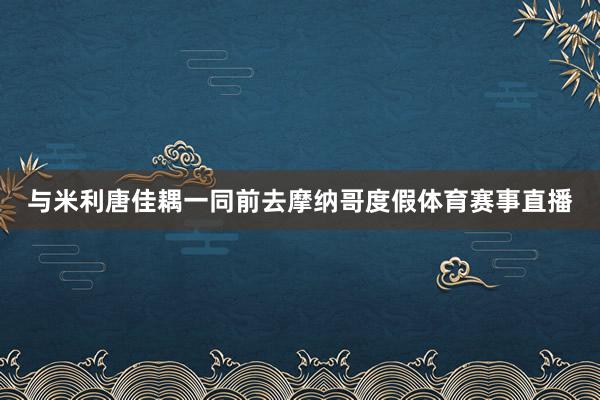 与米利唐佳耦一同前去摩纳哥度假体育赛事直播