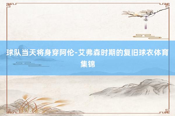 球队当天将身穿阿伦-艾弗森时期的复旧球衣体育集锦