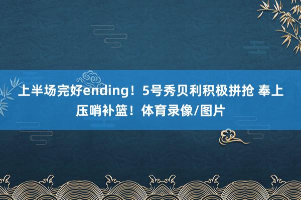 上半场完好ending！5号秀贝利积极拼抢 奉上压哨补篮！体育录像/图片