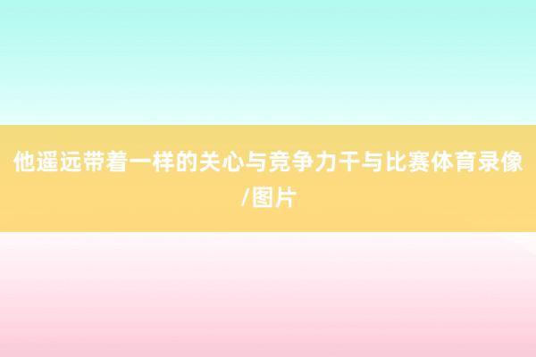 他遥远带着一样的关心与竞争力干与比赛体育录像/图片