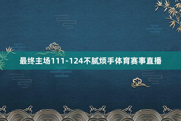 最终主场111-124不腻烦手体育赛事直播