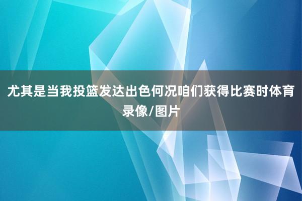 尤其是当我投篮发达出色何况咱们获得比赛时体育录像/图片
