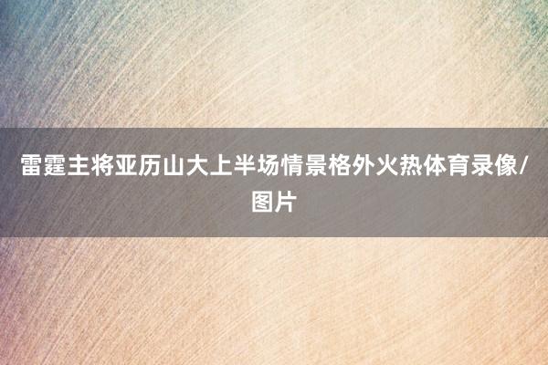 雷霆主将亚历山大上半场情景格外火热体育录像/图片