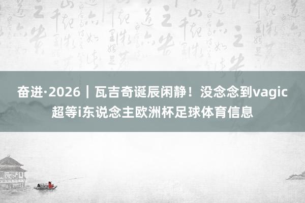奋进·2026｜瓦吉奇诞辰闲静！没念念到vagic超等i东说念主欧洲杯足球体育信息