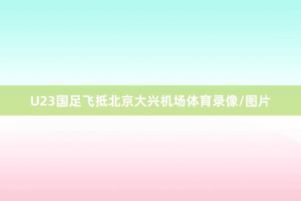U23国足飞抵北京大兴机场体育录像/图片