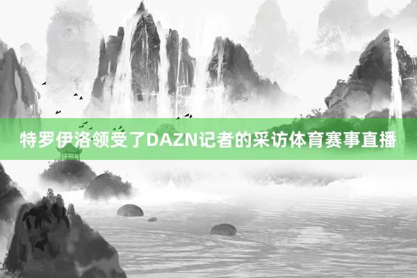 特罗伊洛领受了DAZN记者的采访体育赛事直播