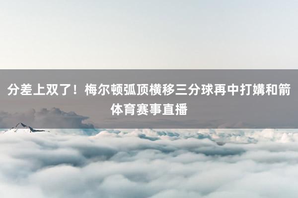 分差上双了！梅尔顿弧顶横移三分球再中打媾和箭体育赛事直播