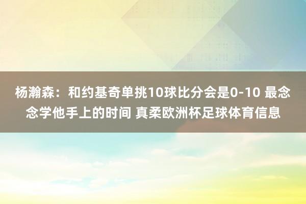 杨瀚森：和约基奇单挑10球比分会是0-10 最念念学他手上的时间 真柔欧洲杯足球体育信息