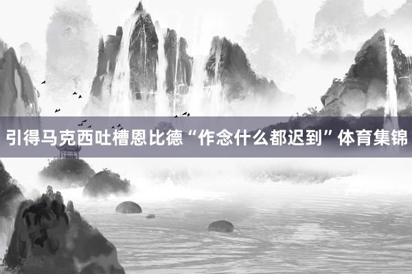 引得马克西吐槽恩比德“作念什么都迟到”体育集锦