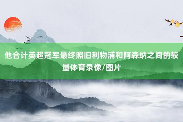 他合计英超冠军最终照旧利物浦和阿森纳之间的较量体育录像/图片