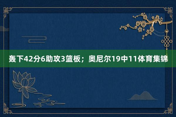 轰下42分6助攻3篮板；奥尼尔19中11体育集锦