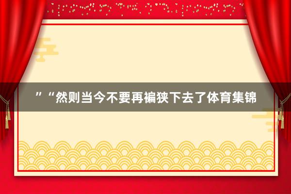 ”“然则当今不要再褊狭下去了体育集锦