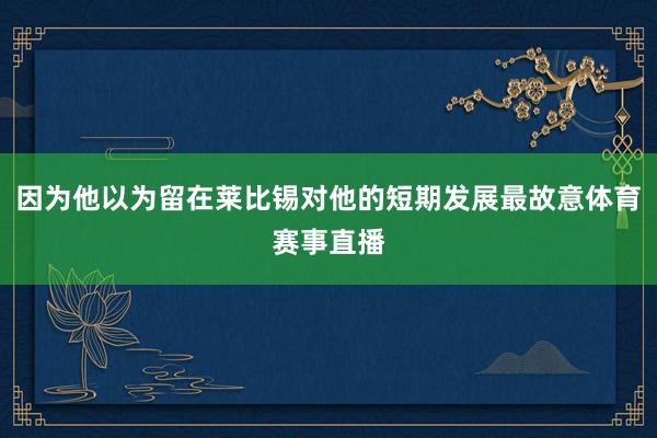 因为他以为留在莱比锡对他的短期发展最故意体育赛事直播