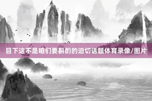 目下这不是咱们要斟酌的迫切话题体育录像/图片