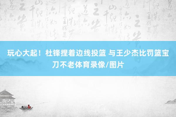 玩心大起！杜锋捏着边线投篮 与王少杰比罚篮宝刀不老体育录像/图片