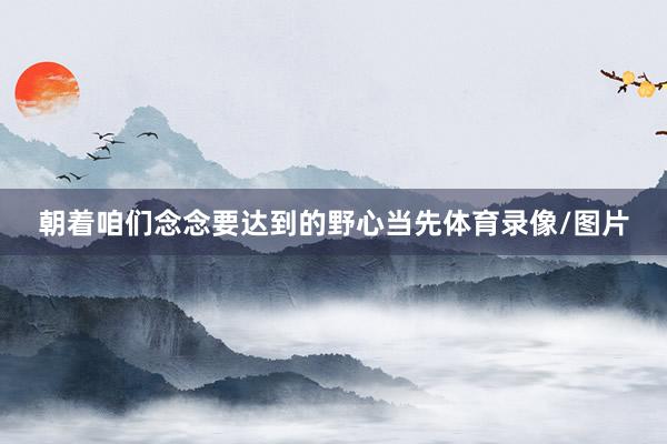 朝着咱们念念要达到的野心当先体育录像/图片