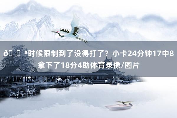 😪时候限制到了没得打了？小卡24分钟17中8拿下了18分4助体育录像/图片
