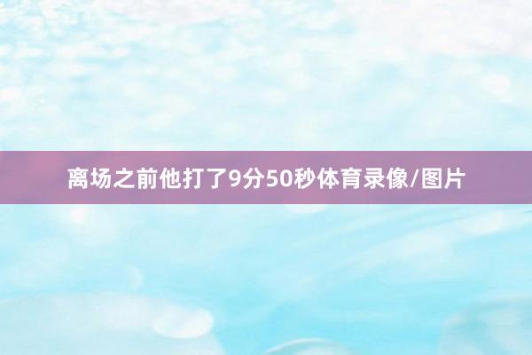离场之前他打了9分50秒体育录像/图片