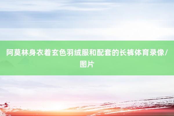 阿莫林身衣着玄色羽绒服和配套的长裤体育录像/图片