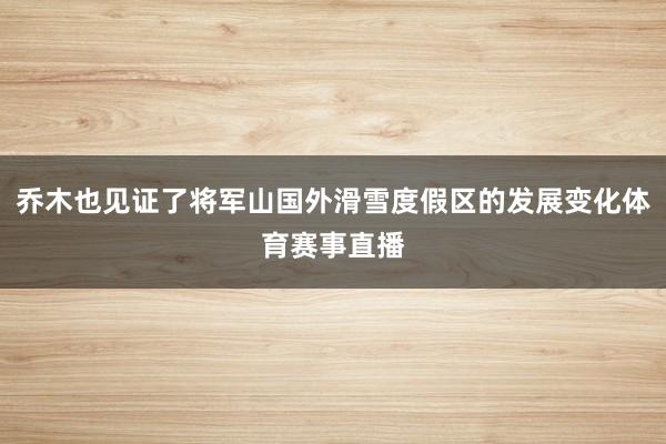 乔木也见证了将军山国外滑雪度假区的发展变化体育赛事直播