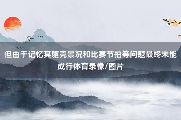 但由于记忆其躯壳景况和比赛节拍等问题最终未能成行体育录像/图片