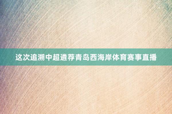 这次追溯中超遴荐青岛西海岸体育赛事直播