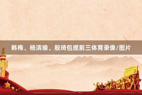韩梅、杨滨瑜、殷琦包揽前三体育录像/图片