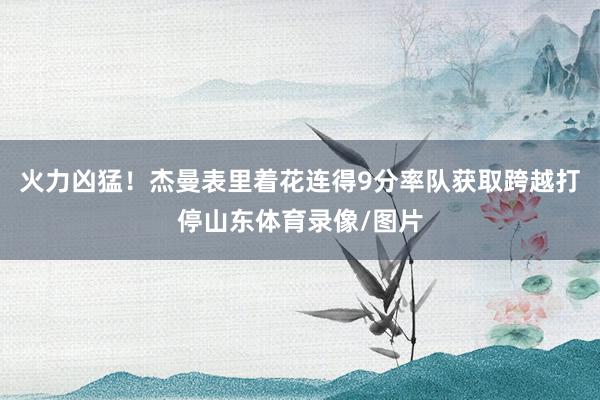 火力凶猛！杰曼表里着花连得9分率队获取跨越打停山东体育录像/图片
