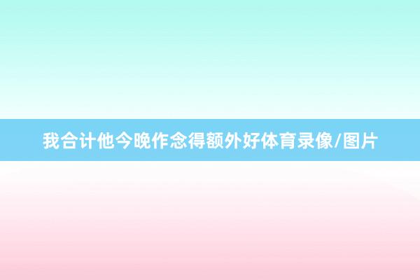 我合计他今晚作念得额外好体育录像/图片