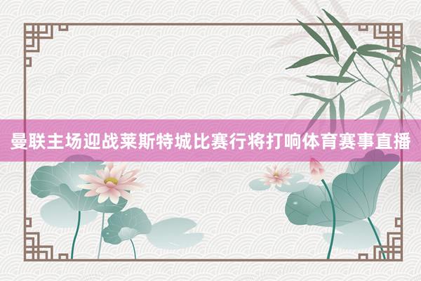 曼联主场迎战莱斯特城比赛行将打响体育赛事直播