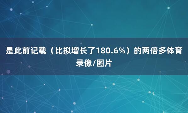 是此前记载（比拟增长了180.6%）的两倍多体育录像/图片