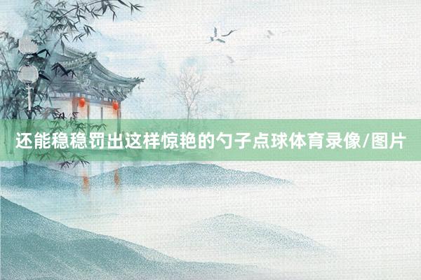 还能稳稳罚出这样惊艳的勺子点球体育录像/图片