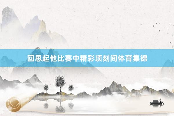 回思起他比赛中精彩顷刻间体育集锦