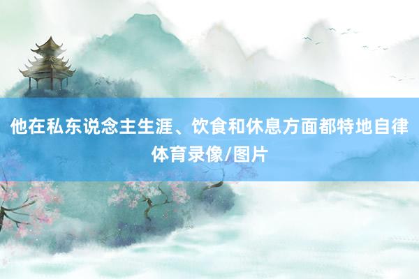 他在私东说念主生涯、饮食和休息方面都特地自律体育录像/图片