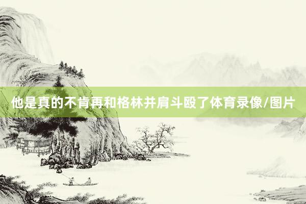 他是真的不肯再和格林并肩斗殴了体育录像/图片