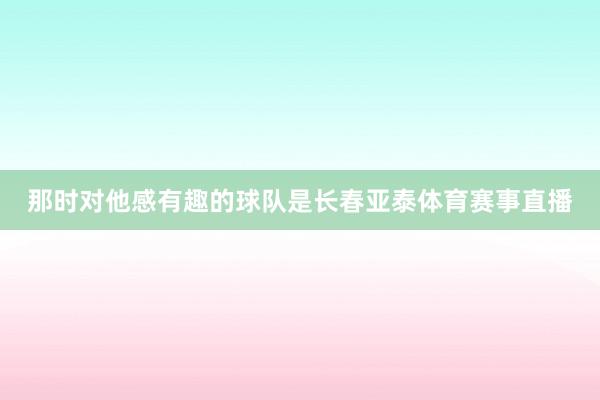 那时对他感有趣的球队是长春亚泰体育赛事直播