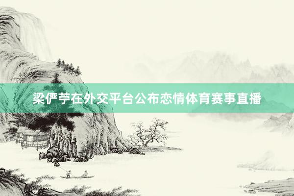 梁俨苧在外交平台公布恋情体育赛事直播