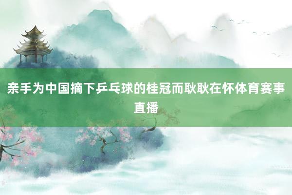 亲手为中国摘下乒乓球的桂冠而耿耿在怀体育赛事直播