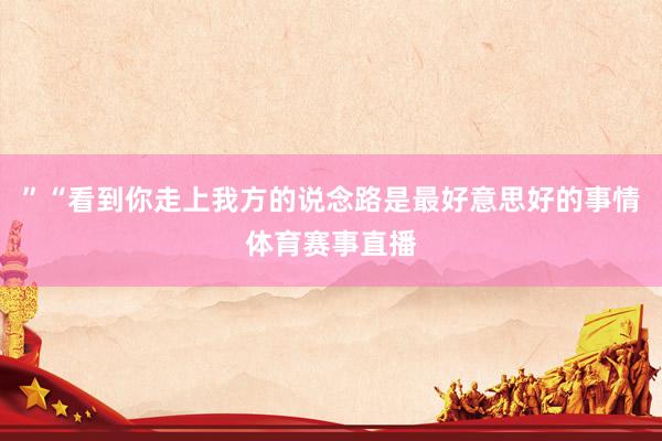 ”“看到你走上我方的说念路是最好意思好的事情体育赛事直播