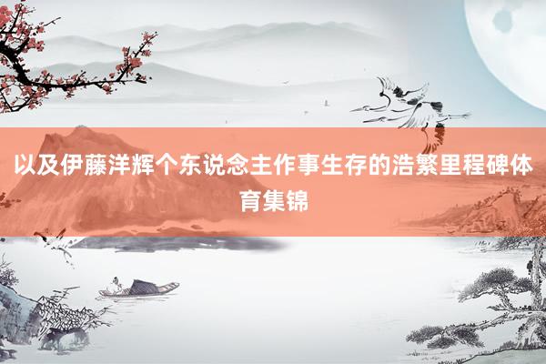 以及伊藤洋辉个东说念主作事生存的浩繁里程碑体育集锦