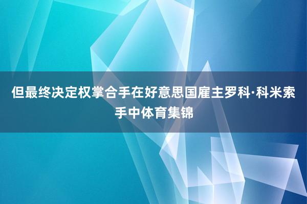 但最终决定权掌合手在好意思国雇主罗科·科米索手中体育集锦