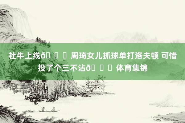 社牛上线😆周琦女儿抓球单打洛夫顿 可惜投了个三不沾😂体育集锦
