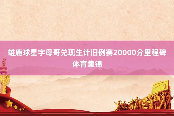 雄鹿球星字母哥兑现生计旧例赛20000分里程碑体育集锦