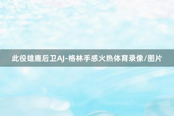 此役雄鹿后卫AJ-格林手感火热体育录像/图片