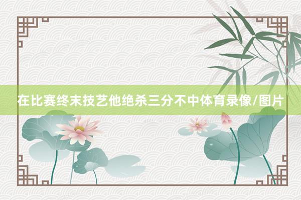 在比赛终末技艺他绝杀三分不中体育录像/图片