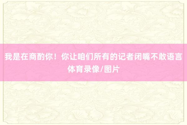 我是在商酌你！你让咱们所有的记者闭嘴不敢语言体育录像/图片