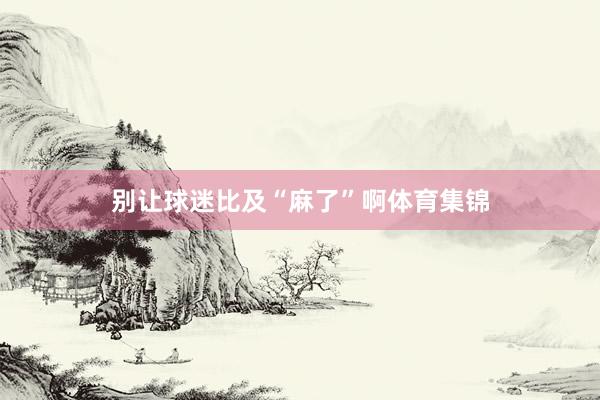 别让球迷比及“麻了”啊体育集锦