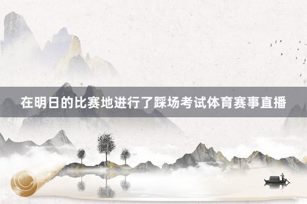 在明日的比赛地进行了踩场考试体育赛事直播