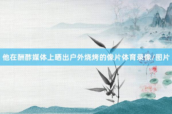 他在酬酢媒体上晒出户外烧烤的像片体育录像/图片